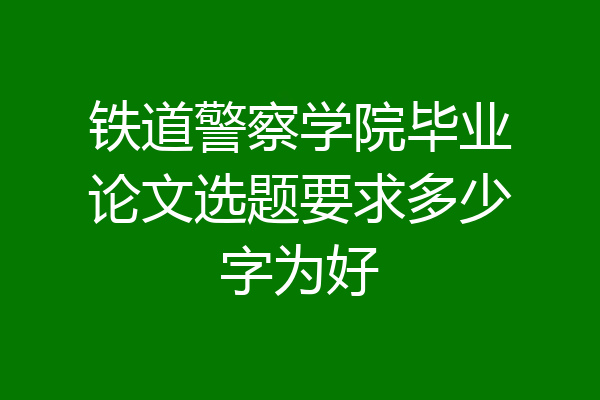铁道警察学院毕业论文选题要求多少字为好