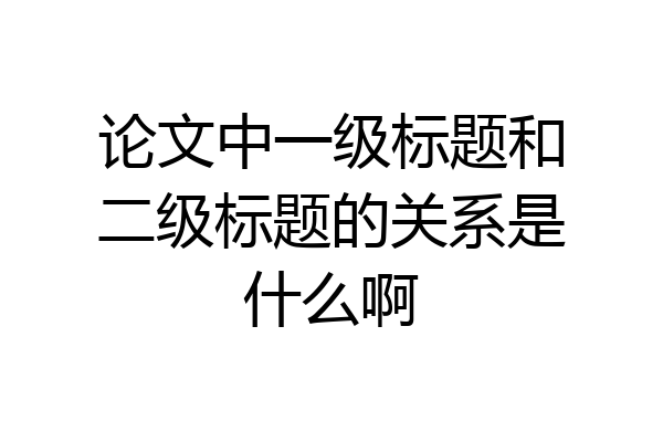 论文中一级标题和二级标题的关系是什么啊