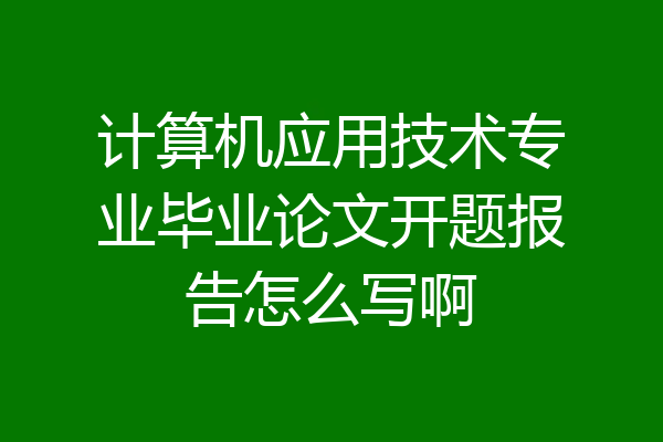计算机应用技术专业毕业论文开题报告怎么写啊