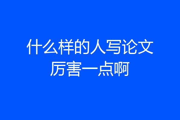 什么样的人写论文厉害一点啊