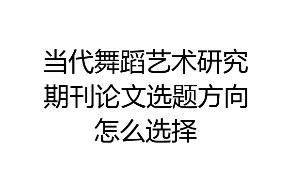 当代舞蹈艺术研究期刊论文选题方向怎么选择
