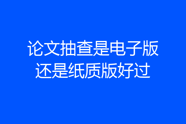 论文抽查是电子版还是纸质版好过