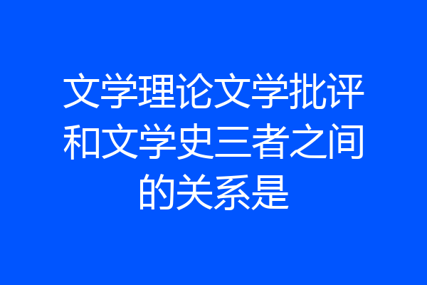 文学理论文学批评和文学史三者之间的关系是