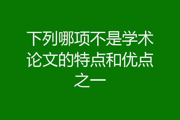 下列哪项不是学术论文的特点和优点之一