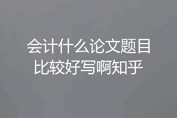 会计什么论文题目比较好写啊知乎