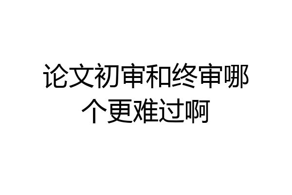 论文初审和终审哪个更难过啊