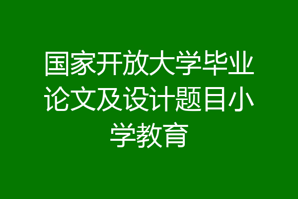 国家开放大学毕业论文及设计题目小学教育