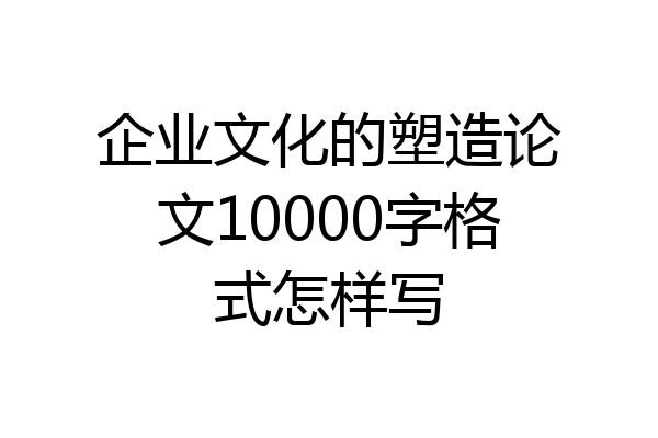 企业文化的塑造论文10000字格式怎样写