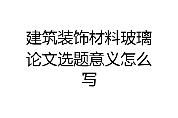 建筑装饰材料玻璃论文选题意义怎么写