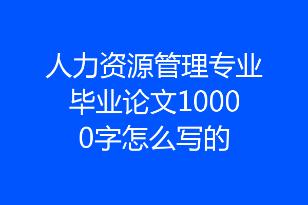 人力资源管理专业毕业论文10000字怎么写的