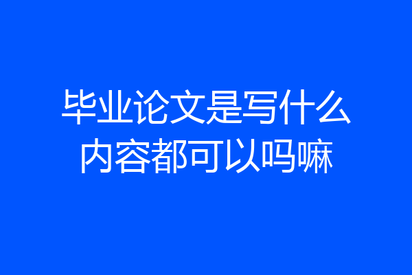 毕业论文是写什么内容都可以吗嘛