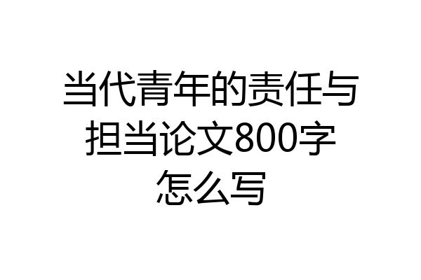 当代青年的责任与担当论文800字怎么写