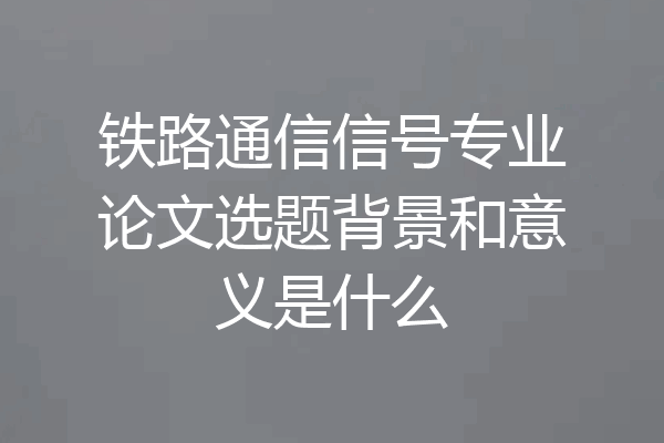 铁路通信信号专业论文选题背景和意义是什么