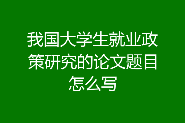 我国大学生就业政策研究的论文题目怎么写