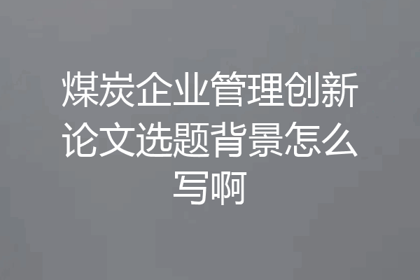 煤炭企业管理创新论文选题背景怎么写啊