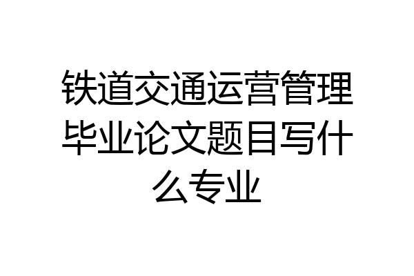 铁道交通运营管理毕业论文题目写什么专业