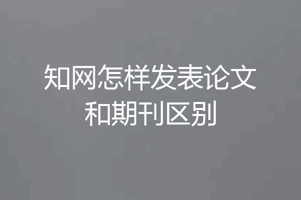 知网怎样发表论文和期刊区别