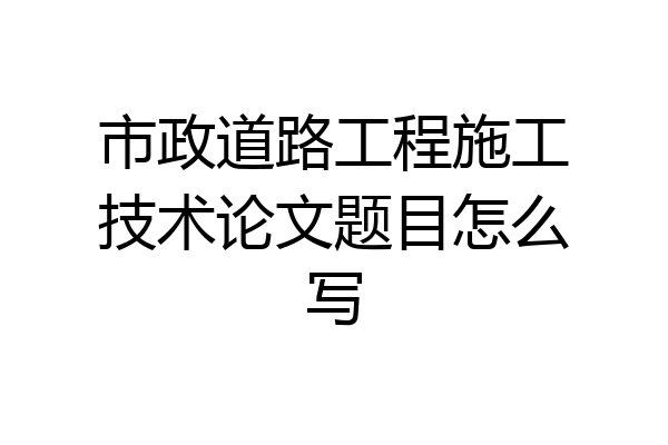 市政道路工程施工技术论文题目怎么写