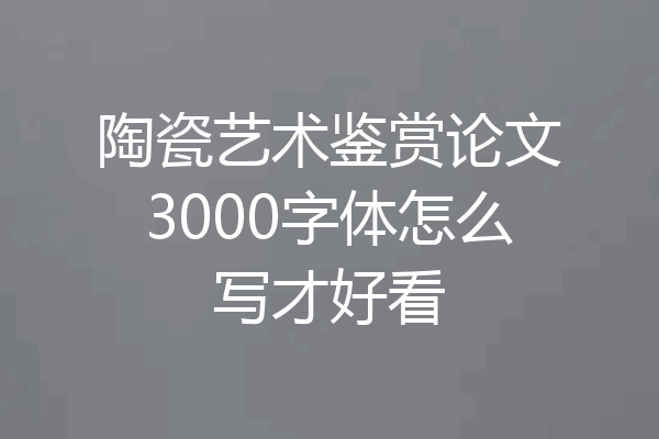 陶瓷艺术鉴赏论文3000字体怎么写才好看