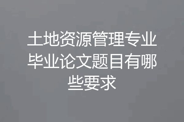 土地资源管理专业毕业论文题目有哪些要求