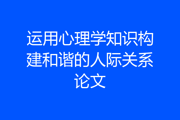 运用心理学知识构建和谐的人际关系论文