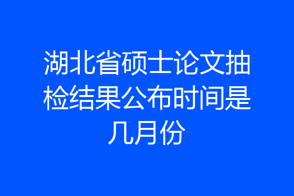 湖北省硕士论文抽检结果公布时间是几月份
