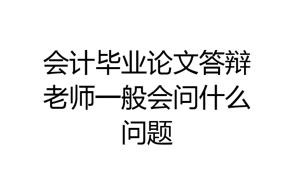 会计毕业论文答辩老师一般会问什么问题