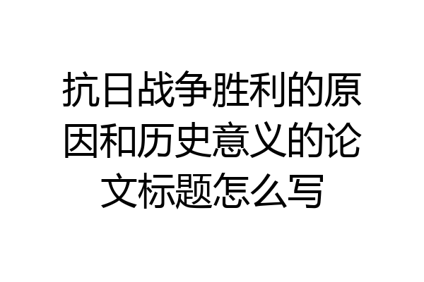 抗日战争胜利的原因和历史意义的论文标题怎么写