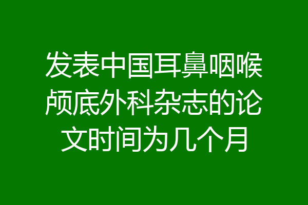 发表中国耳鼻咽喉颅底外科杂志的论文时间为几个月