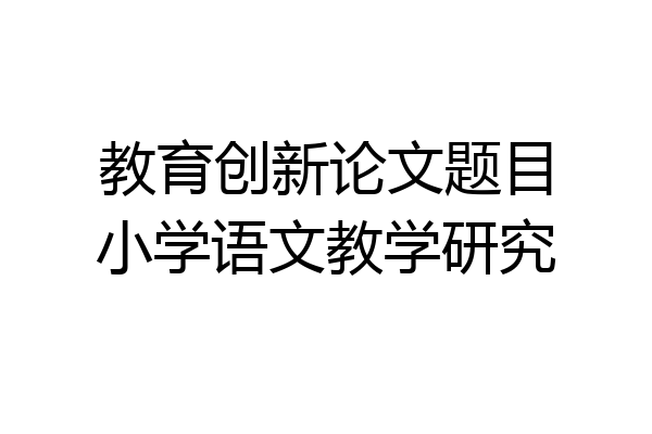 教育创新论文题目小学语文教学研究