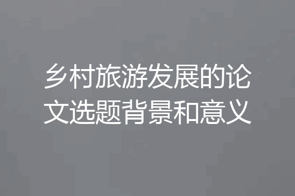 乡村旅游发展的论文选题背景和意义
