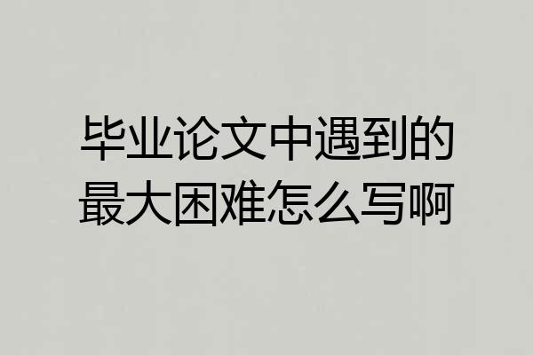 毕业论文中遇到的最大困难怎么写啊
