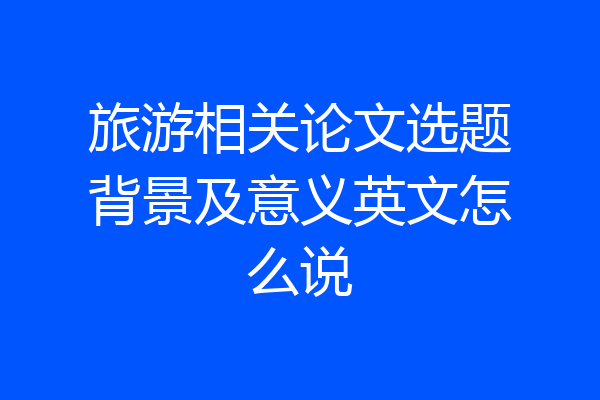 旅游相关论文选题背景及意义英文怎么说