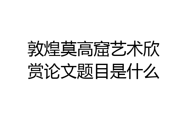 敦煌莫高窟艺术欣赏论文题目是什么