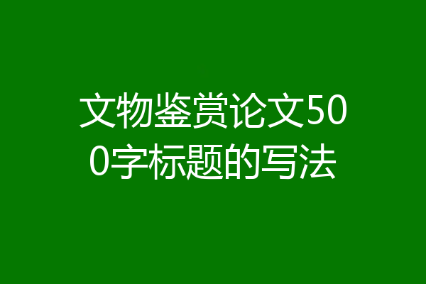 文物鉴赏论文500字标题的写法