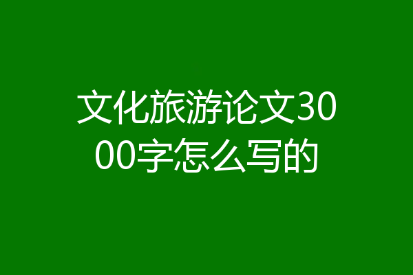 文化旅游论文3000字怎么写的
