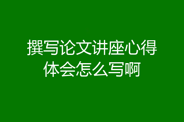 撰写论文讲座心得体会怎么写啊