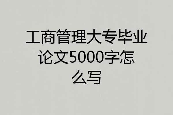 工商管理大专毕业论文5000字怎么写