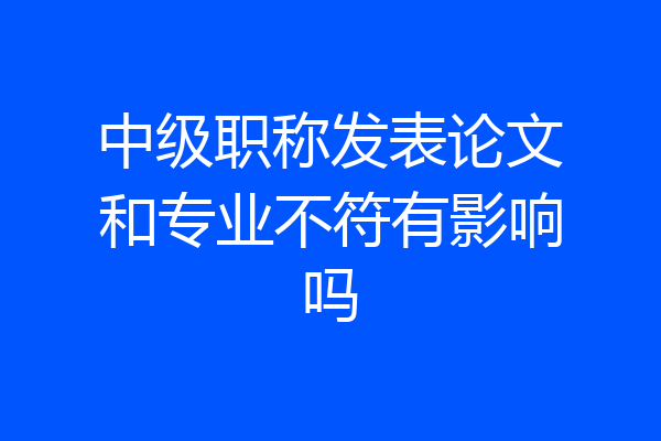 中级职称发表论文和专业不符有影响吗