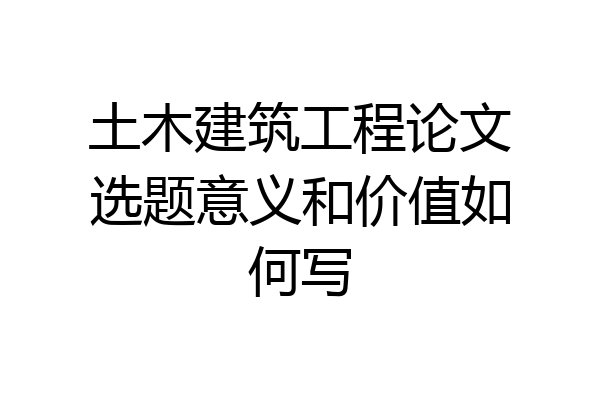 土木建筑工程论文选题意义和价值如何写