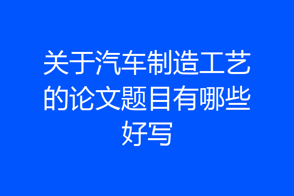 关于汽车制造工艺的论文题目有哪些好写