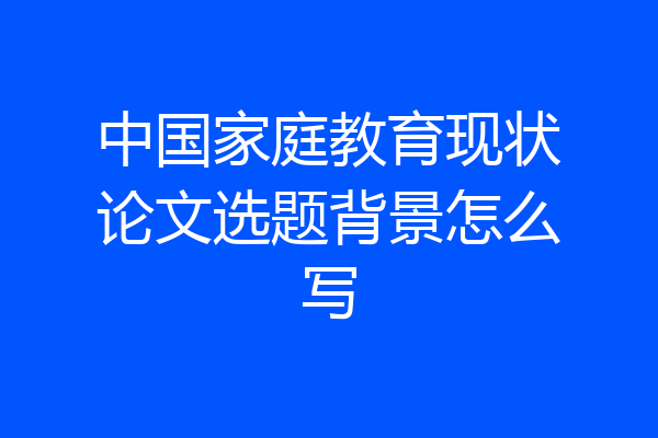中国家庭教育现状论文选题背景怎么写