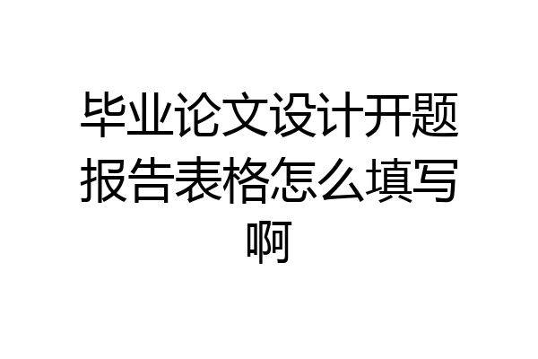 毕业论文设计开题报告表格怎么填写啊
