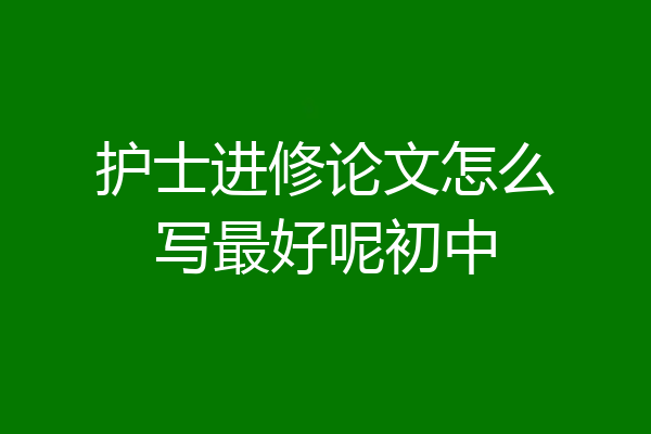 护士进修论文怎么写最好呢初中