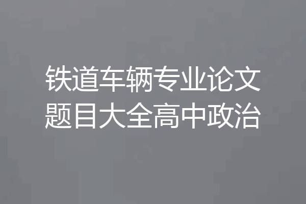 铁道车辆专业论文题目大全高中政治