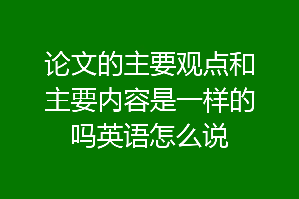 论文的主要观点和主要内容是一样的吗英语怎么说