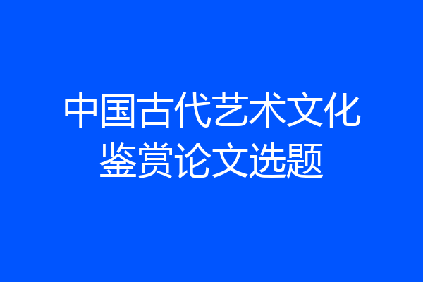 中国古代艺术文化鉴赏论文选题