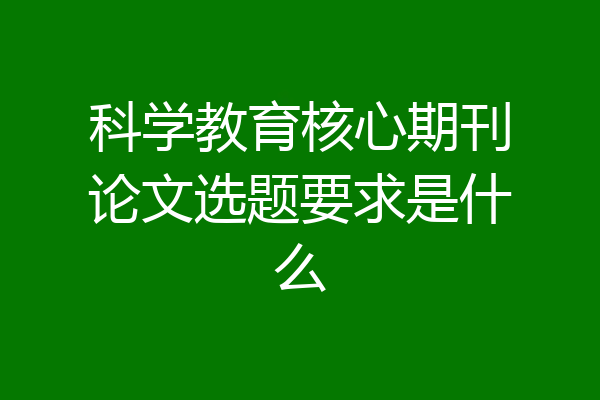 科学教育核心期刊论文选题要求是什么