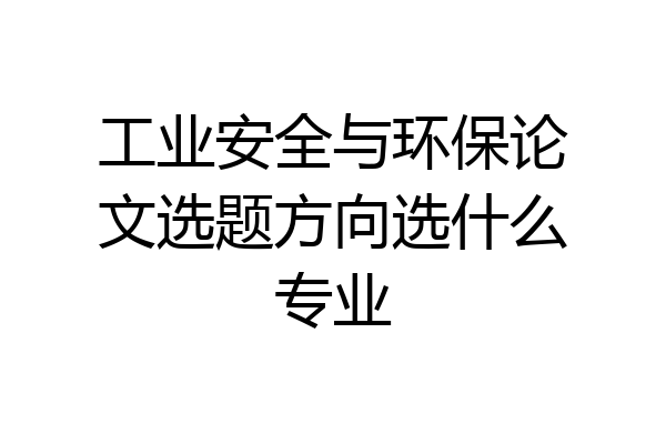 工业安全与环保论文选题方向选什么专业