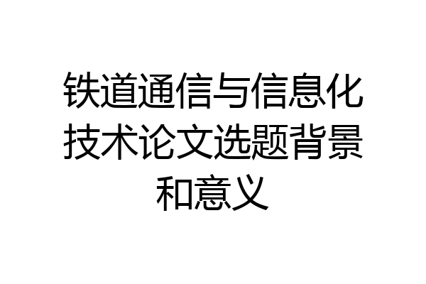 铁道通信与信息化技术论文选题背景和意义